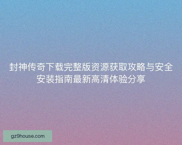 封神传奇下载完整版资源获取攻略与安全安装指南最新高清体验分享