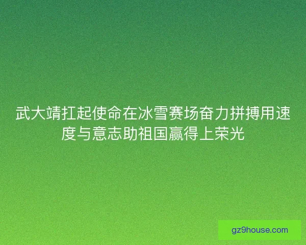 武大靖扛起使命在冰雪赛场奋力拼搏用速度与意志助祖国赢得上荣光